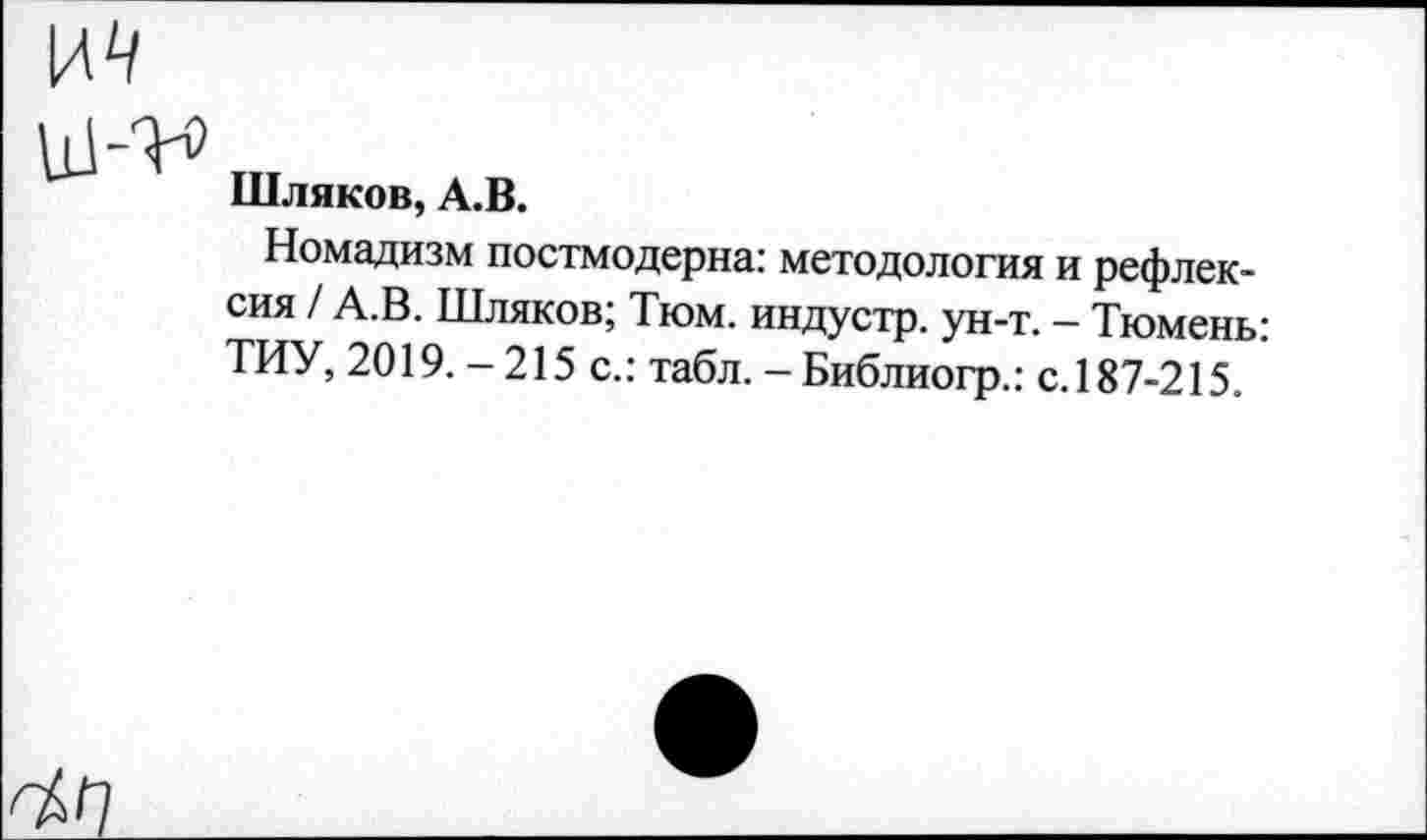 ﻿Шляков, А.В.
Номадизм постмодерна: методология и рефлексия / А.В. Шляков; Тюм. индустр. ун-т. - Тюмень: ТИУ, 2019.-215 с.: табл. - Библиогр.: с.187-215.